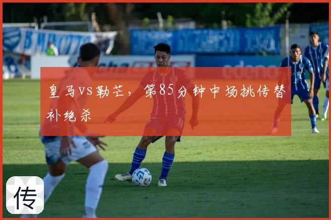 皇马vs勒芒，第85分钟中场挑传替补绝杀